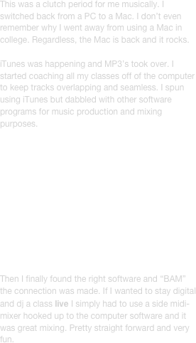 This was a clutch period for me musically. I switched back from a PC to a Mac. I don’t even remember why I went away from using a Mac in college. Regardless, the Mac is back and it rocks. 

iTunes was happening and MP3’s took over. I started coaching all my classes off of the computer to keep tracks overlapping and seamless. I spun using iTunes but dabbled with other software programs for music production and mixing purposes. 












Then I finally found the right software and “BAM” the connection was made. If I wanted to stay digital and dj a class live I simply had to use a side midi-mixer hooked up to the computer software and it was great mixing. Pretty straight forward and very fun.